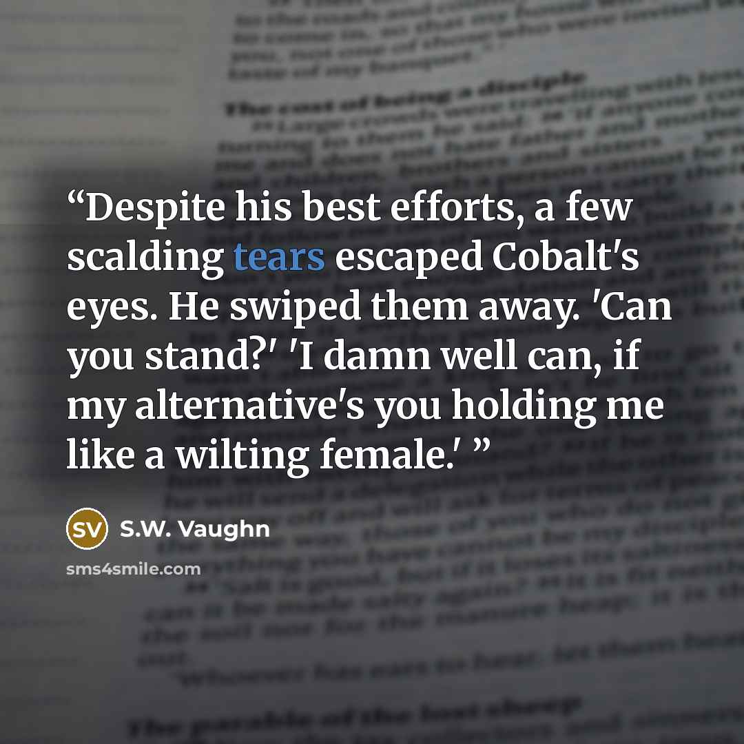 “Despite his best efforts, a few scalding tears escaped Cobalt's eyes. He swiped them away. 'Can you stand?' 'I damn well can, if my alternative's you holding me like a wilting female.'” quote by S.W. Vaughn