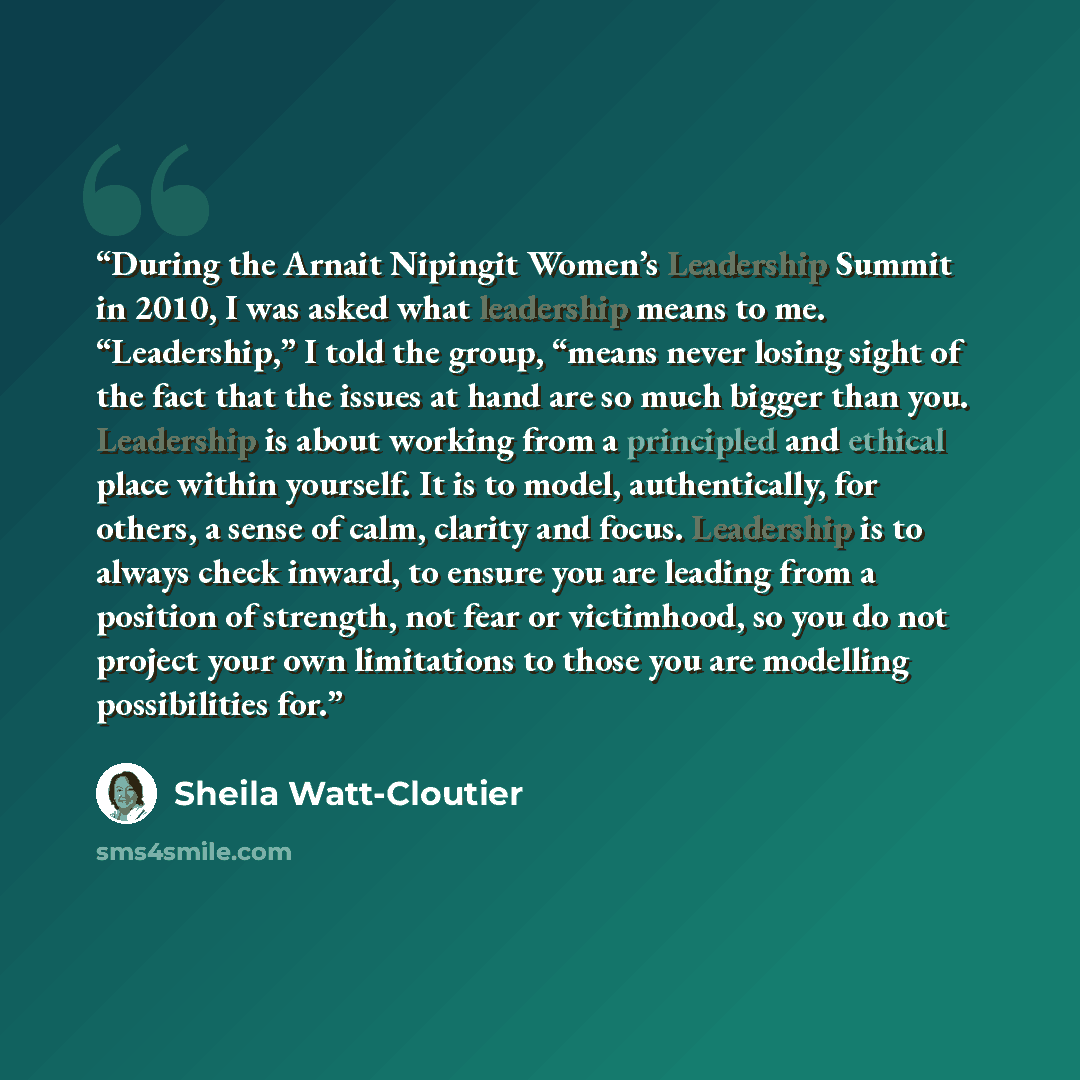 “During the Arnait Nipingit Women’s Leadership Summit in 2010, I was asked what leadership means to me. “Leadership,” I told the group, “means never losing sight of the fact that the issues at hand are so much bigger than you. Leadership is about working from a principled and ethical place within…” quote by Sheila Watt-Cloutier