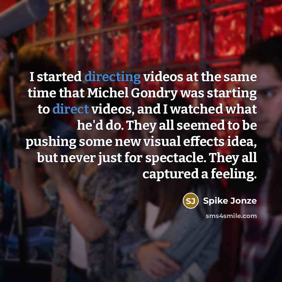 “I started directing videos at the same time that Michel Gondry was starting to direct videos, and I watched what he'd do. They all seemed to be pushing some new visual effects idea, but never just for spectacle. They all captured a feeling.” quote by Spike Jonze