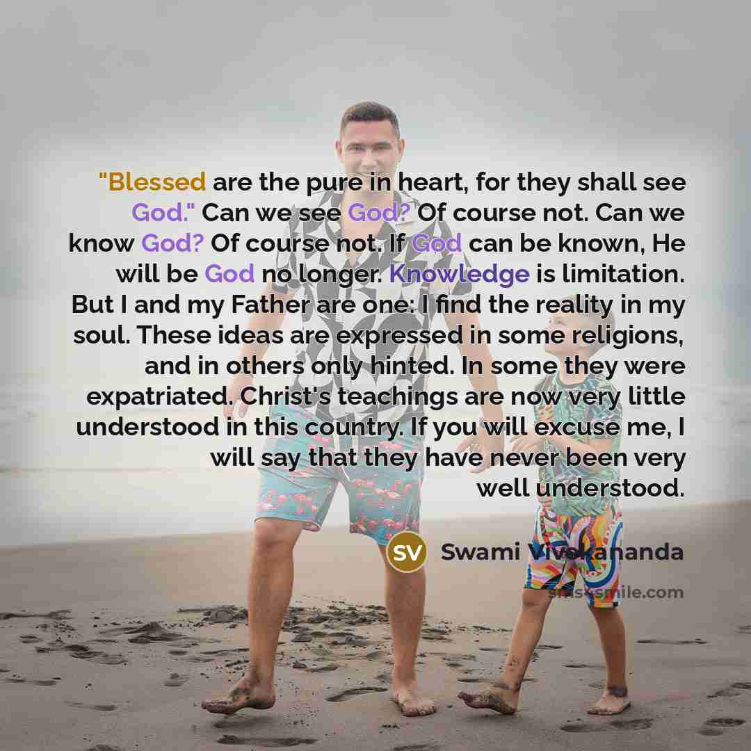 “"Blessed are the pure in heart, for they shall see God." Can we see God? Of course not. Can we know God? Of course not. If God can be known, He will be God no longer. Knowledge is limitation. But I and my Father are one: I find the reality in my soul. These ideas are expressed in some religions…” quote by Swami Vivekananda