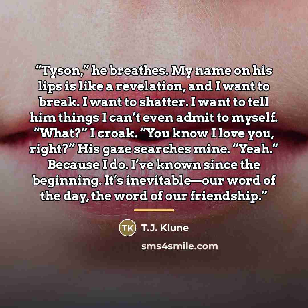“Tyson,” he breathes. My name on his lips is like a revelation, and I want to break. I want to shatter. I want to tell him things I can’t even admit to myself. “What?” I croak. “You know I love you, right?” His gaze searches mine. “Yeah.” Because I do. I’ve known since the beginning. It’s…” quote by T.J. Klune