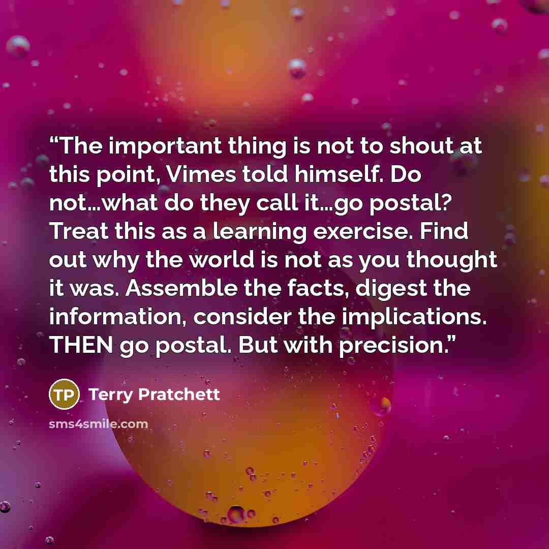 “The important thing is not to shout at this point, Vimes told himself. Do not…what do they call it…go postal? Treat this as a learning exercise. Find out why the world is not as you thought it was. Assemble the facts, digest the information, consider the implications. THEN go postal. But with…” quote by Terry Pratchett