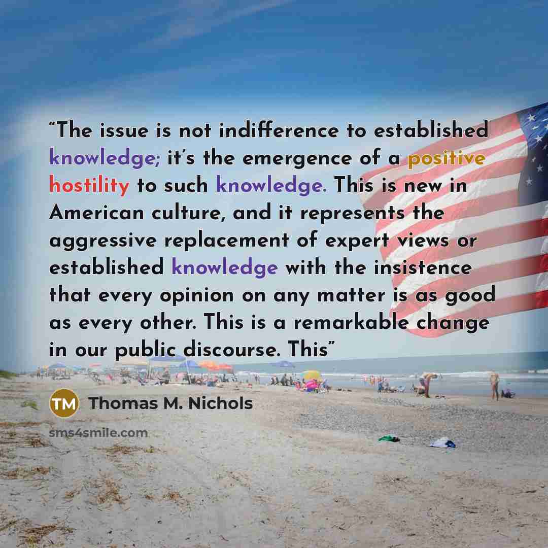 “The issue is not indifference to established knowledge; it’s the emergence of a positive hostility to such knowledge. This is new in American culture, and it represents the aggressive replacement of expert views or established knowledge with the insistence that every opinion on any matter is as…” quote by Thomas M. Nichols