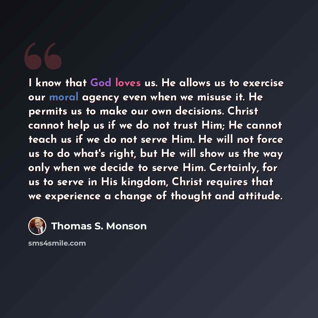“I know that God loves us. He allows us to exercise our moral agency even when we misuse it. He permits us to make our own decisions. Christ cannot help us if we do not trust Him; He cannot teach us if we do not serve Him. He will not force us to do what's right, but He will show us the way only…” quote by Thomas S. Monson