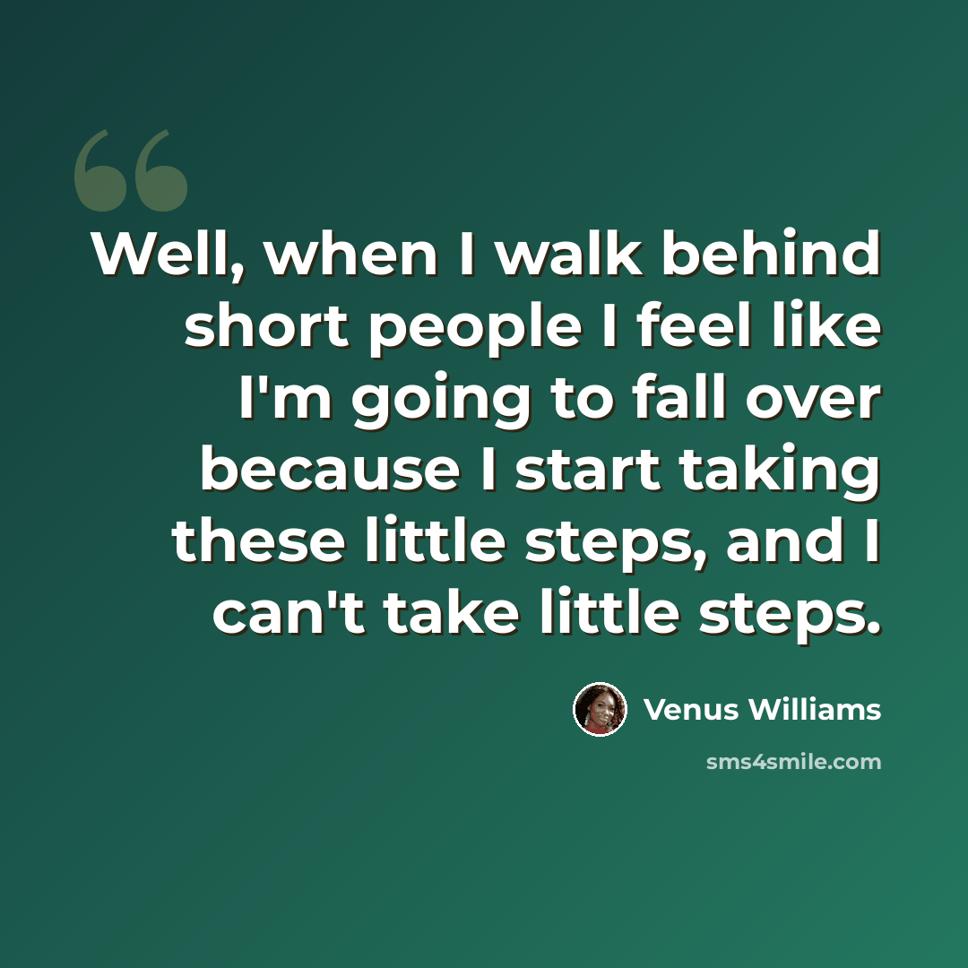 “Well, when I walk behind short people I feel like I'm going to fall over because I start taking these little steps, and I can't take little steps.” quote by Venus Williams