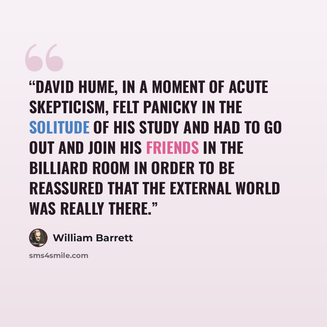“David Hume, in a moment of acute skepticism, felt panicky in the solitude of his study and had to go out and join his friends in the billiard room in order to be reassured that the external world was really there.” quote by William Barrett