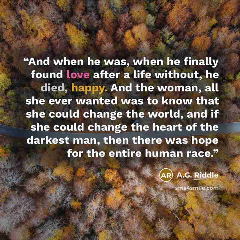 “And when he was, when he finally found love after a life without, he died, happy. And the woman, all she ever wanted was to know that she could change the world, and if she could change the heart of the darkest man, then there was hope for the entire human race.” quote by A.G. Riddle