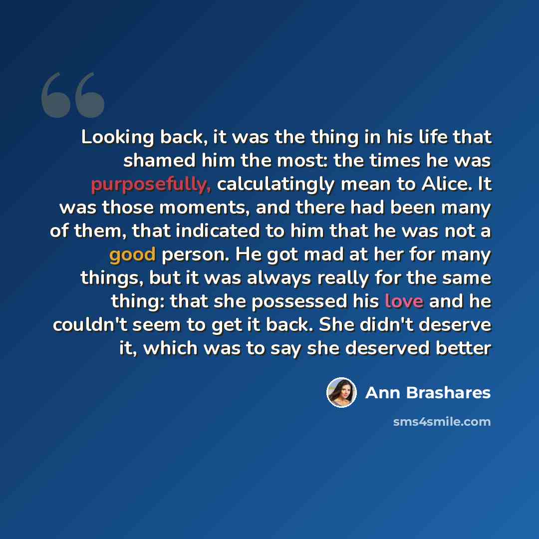 “Looking back, it was the thing in his life that shamed him the most: the times he was purposefully, calculatingly mean to Alice. It was those moments, and there had been many of them, that indicated to him that he was not a good person. He got mad at her for many things, but it was always really…” quote by Ann Brashares