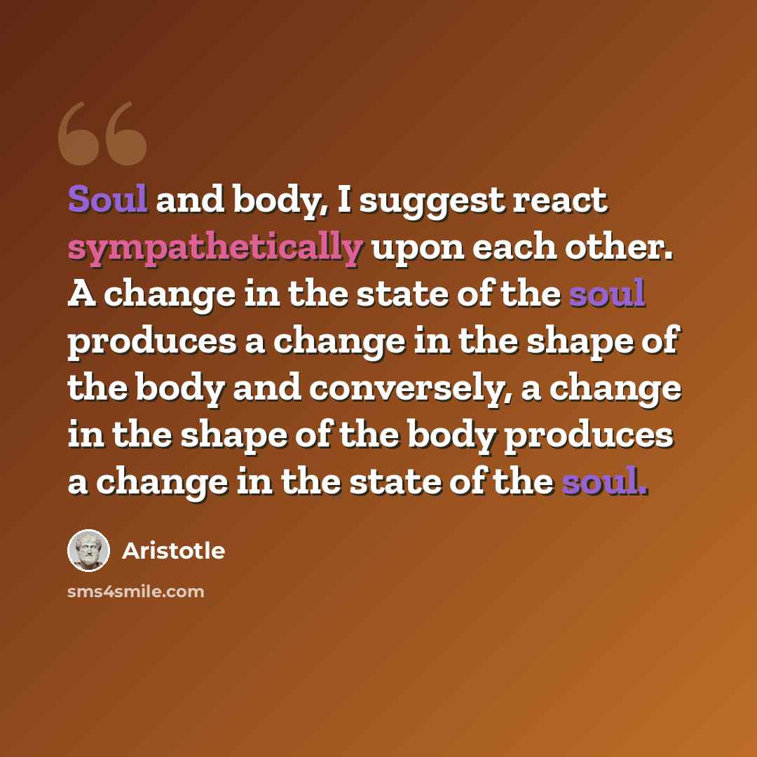 “Soul and body, I suggest react sympathetically upon each other. A change in the state of the soul produces a change in the shape of the body and conversely, a change in the shape of the body produces a change in the state of the soul.” quote by Aristotle