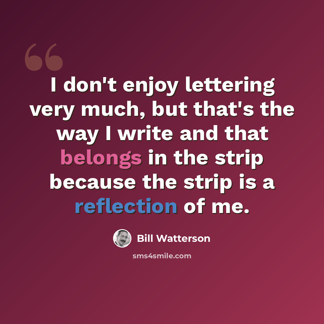 “I don't enjoy lettering very much, but that's the way I write and that belongs in the strip because the strip is a reflection of me.” quote by Bill Watterson