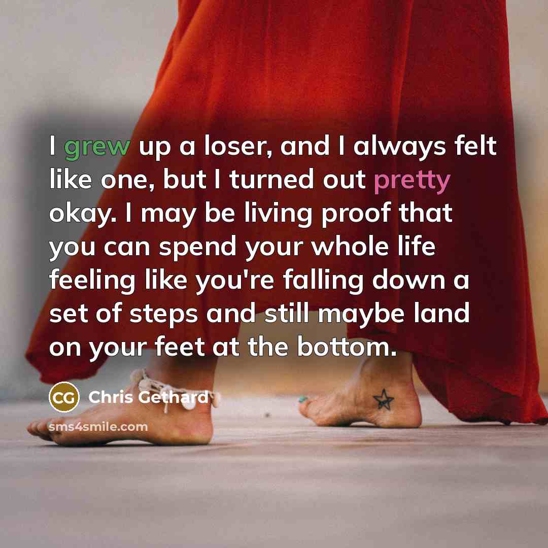“I grew up a loser, and I always felt like one, but I turned out pretty okay. I may be living proof that you can spend your whole life feeling like you're falling down a set of steps and still maybe land on your feet at the bottom.” quote by Chris Gethard
