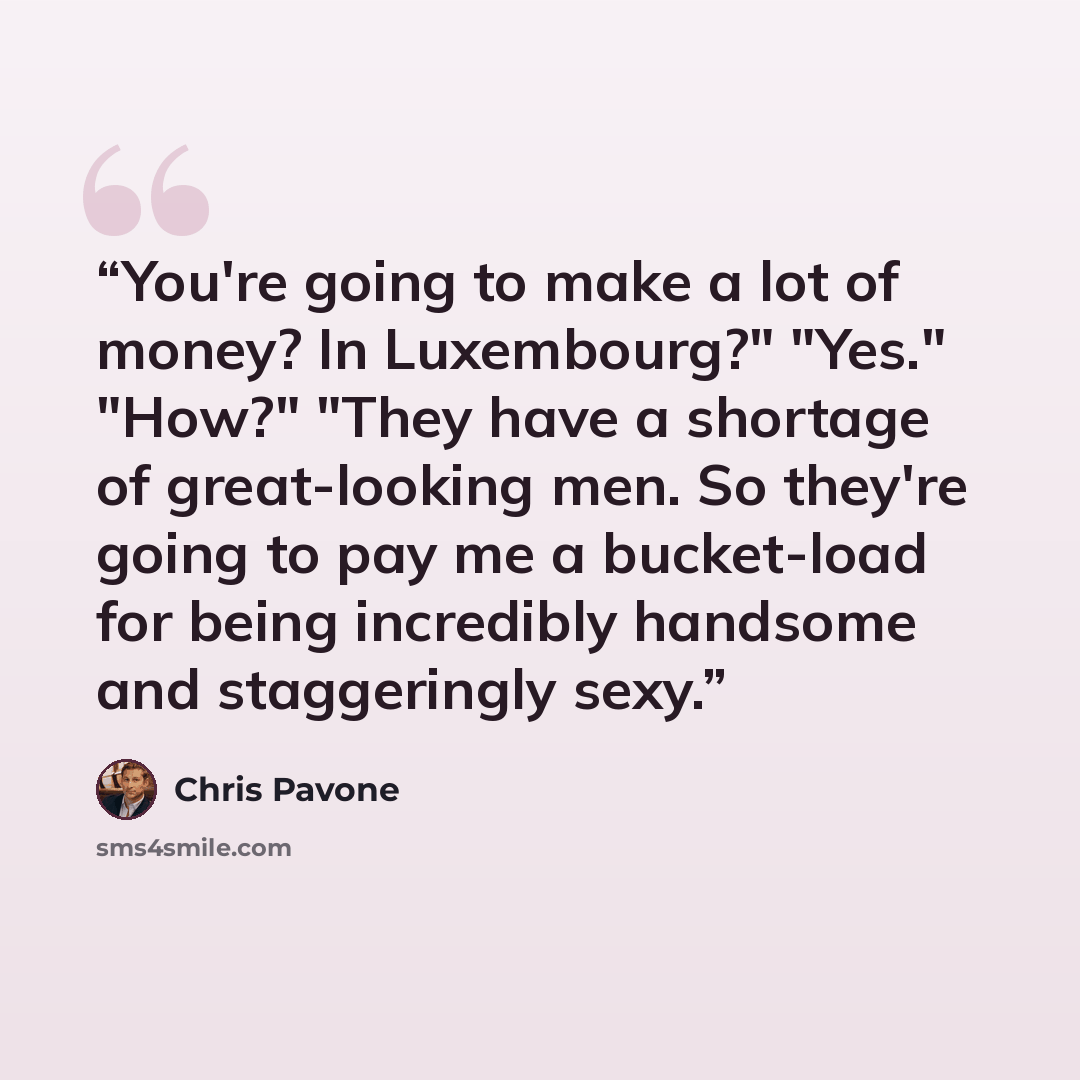 “You're going to make a lot of money? In Luxembourg?" "Yes." "How?" "They have a shortage of great-looking men. So they're going to pay me a bucket-load for being incredibly handsome and staggeringly sexy.” quote by Chris Pavone