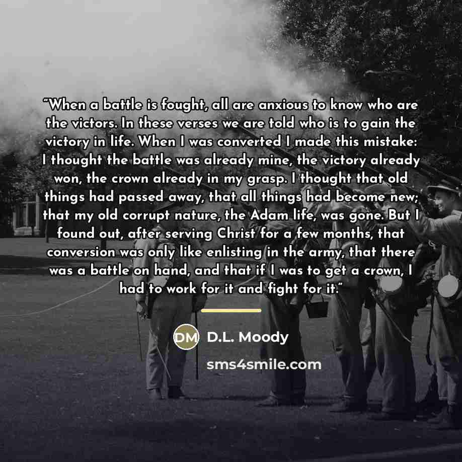 “When a battle is fought, all are anxious to know who are the victors. In these verses we are told who is to gain the victory in life. When I was converted I made this mistake: I thought the battle was already mine, the victory already won, the crown already in my grasp. I thought that old things…” quote by D.L. Moody