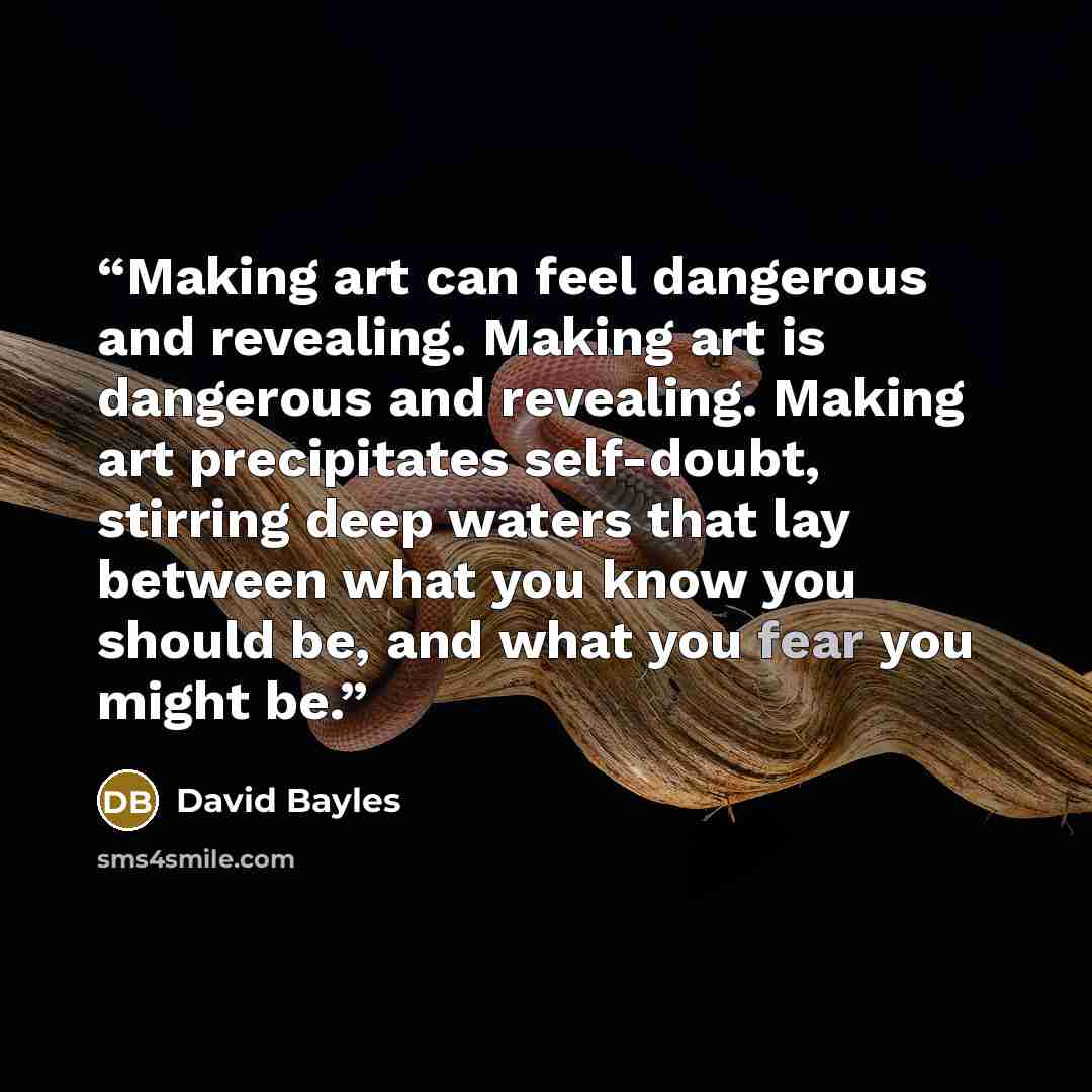 “Making art can feel dangerous and revealing. Making art is dangerous and revealing. Making art precipitates self-doubt, stirring deep waters that lay between what you know you should be, and what you fear you might be.” quote by David Bayles