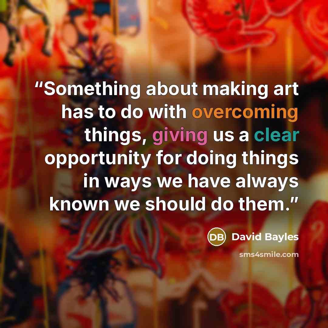 “Something about making art has to do with overcoming things, giving us a clear opportunity for doing things in ways we have always known we should do them.” quote by David Bayles