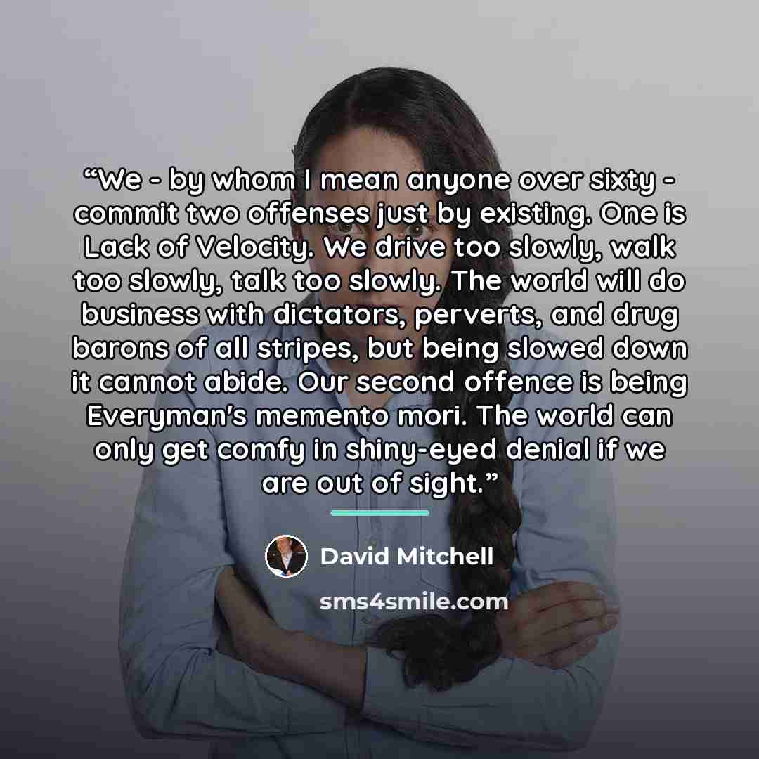 “We - by whom I mean anyone over sixty - commit two offenses just by existing. One is Lack of Velocity. We drive too slowly, walk too slowly, talk too slowly. The world will do business with dictators, perverts, and drug barons of all stripes, but being slowed down it cannot abide. Our second…” quote by David Mitchell