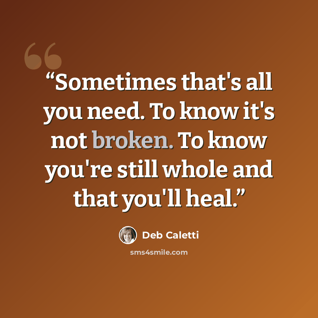 “Sometimes that's all you need. To know it's not broken. To know you're still whole and that you'll heal.” quote by Deb Caletti