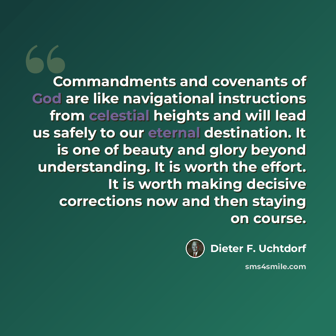 “Commandments and covenants of God are like navigational instructions from celestial heights and will lead us safely to our eternal destination. It is one of beauty and glory beyond understanding. It is worth the effort. It is worth making decisive corrections now and then staying on course.” quote by Dieter F. Uchtdorf