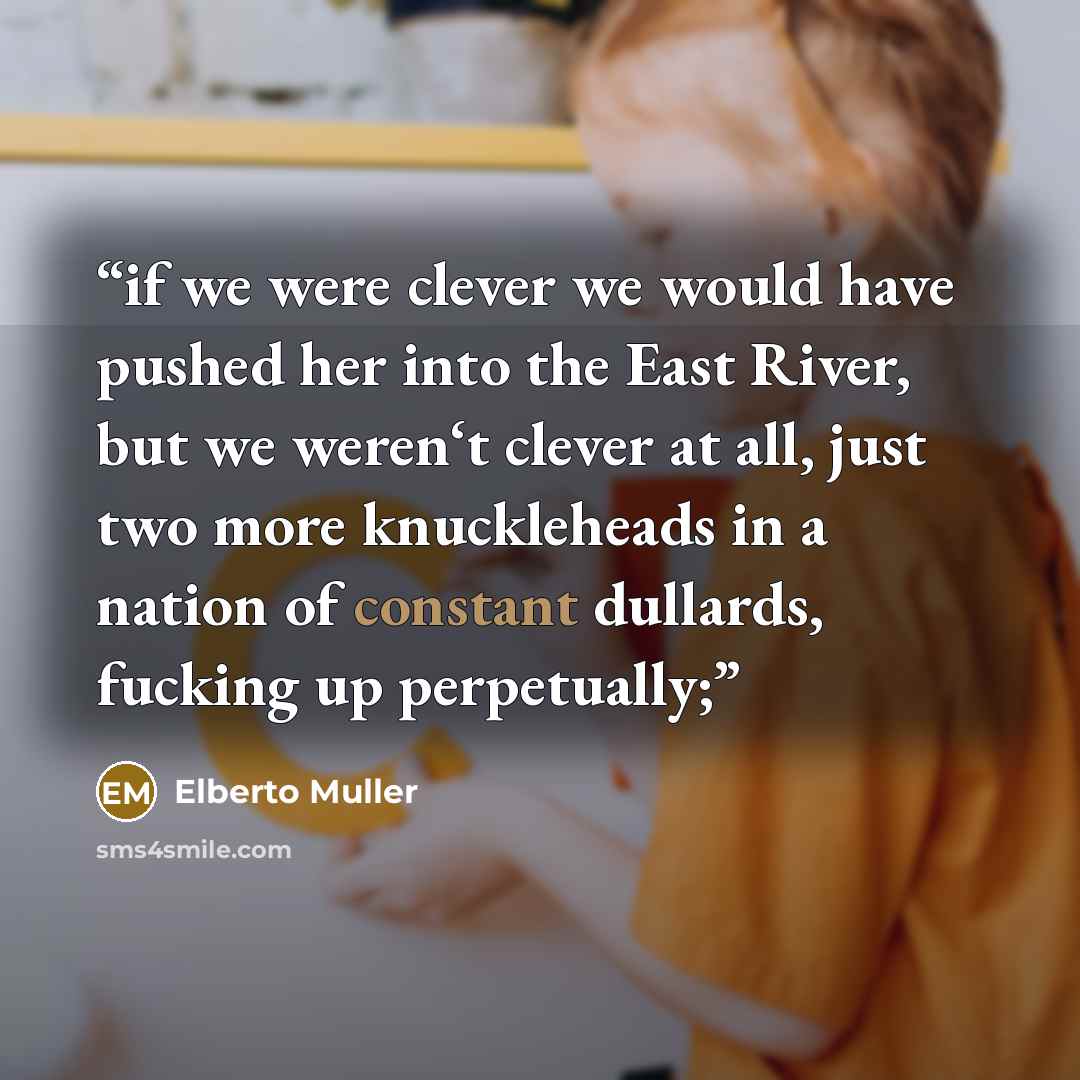 “if we were clever we would have pushed her into the East River, but we weren‘t clever at all, just two more knuckleheads in a nation of constant dullards, fucking up perpetually;” quote by Elberto Muller