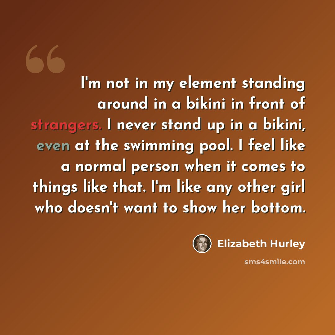 “I'm not in my element standing around in a bikini in front of strangers. I never stand up in a bikini, even at the swimming pool. I feel like a normal person when it comes to things like that. I'm like any other girl who doesn't want to show her bottom.” quote by Elizabeth Hurley