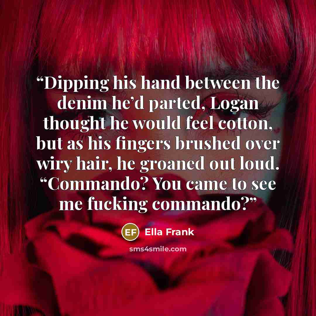 “Dipping his hand between the denim he’d parted, Logan thought he would feel cotton, but as his fingers brushed over wiry hair, he groaned out loud. “Commando? You came to see me fucking commando?” quote by Ella Frank