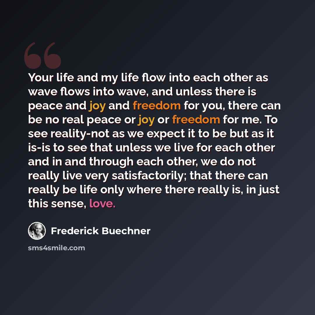 “Your life and my life flow into each other as wave flows into wave, and unless there is peace and joy and freedom for you, there can be no real peace or joy or freedom for me. To see reality-not as we expect it to be but as it is-is to see that unless we live for each other and in and through each…” quote by Frederick Buechner