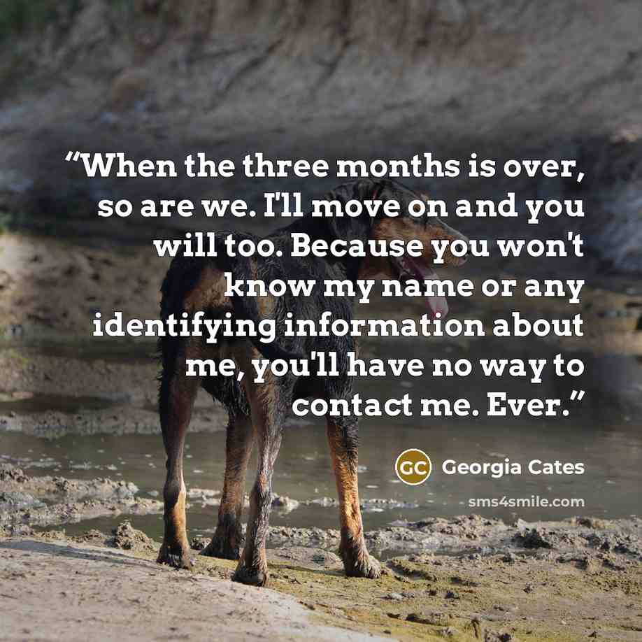 “When the three months is over, so are we. I'll move on and you will too. Because you won't know my name or any identifying information about me, you'll have no way to contact me. Ever.” quote by Georgia Cates