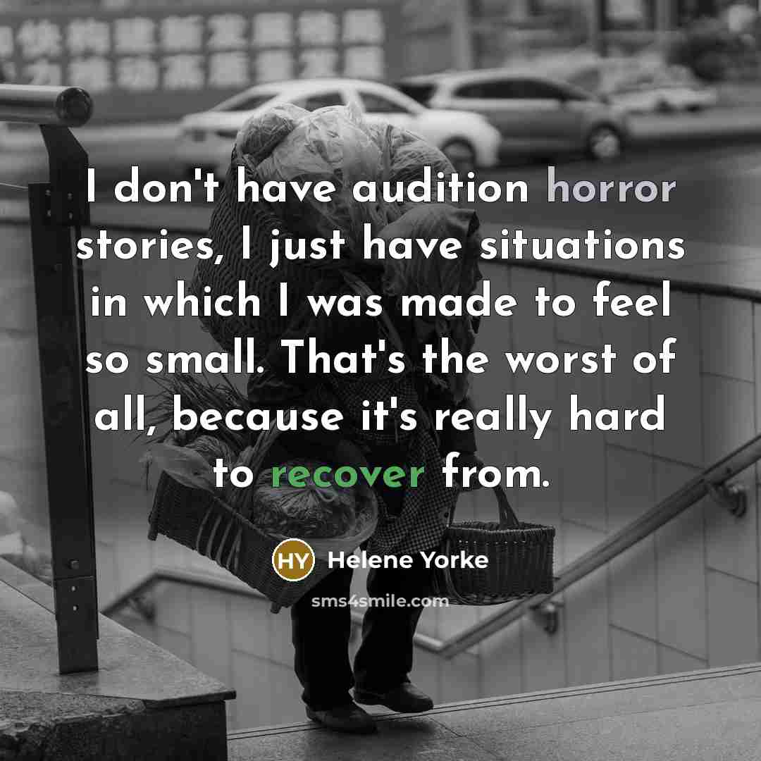 “I don't have audition horror stories, I just have situations in which I was made to feel so small. That's the worst of all, because it's really hard to recover from.” quote by Helene Yorke