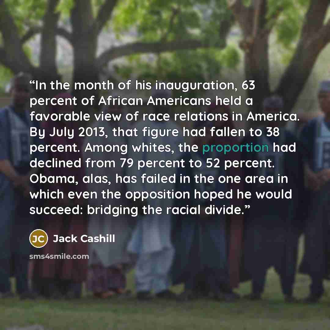 “In the month of his inauguration, 63 percent of African Americans held a favorable view of race relations in America. By July 2013, that figure had fallen to 38 percent. Among whites, the proportion had declined from 79 percent to 52 percent. Obama, alas, has failed in the one area in which even…” quote by Jack Cashill
