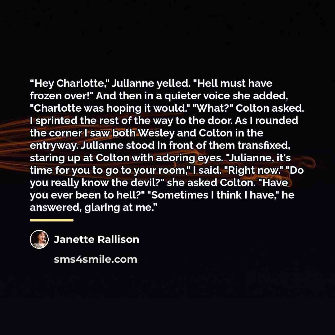 “Hey Charlotte," Julianne yelled. "Hell must have frozen over!" And then in a quieter voice she added, "Charlotte was hoping it would." "What?" Colton asked. I sprinted the rest of the way to the door. As I rounded the corner I saw both Wesley and Colton in the entryway. Julianne stood in front of…” quote by Janette Rallison