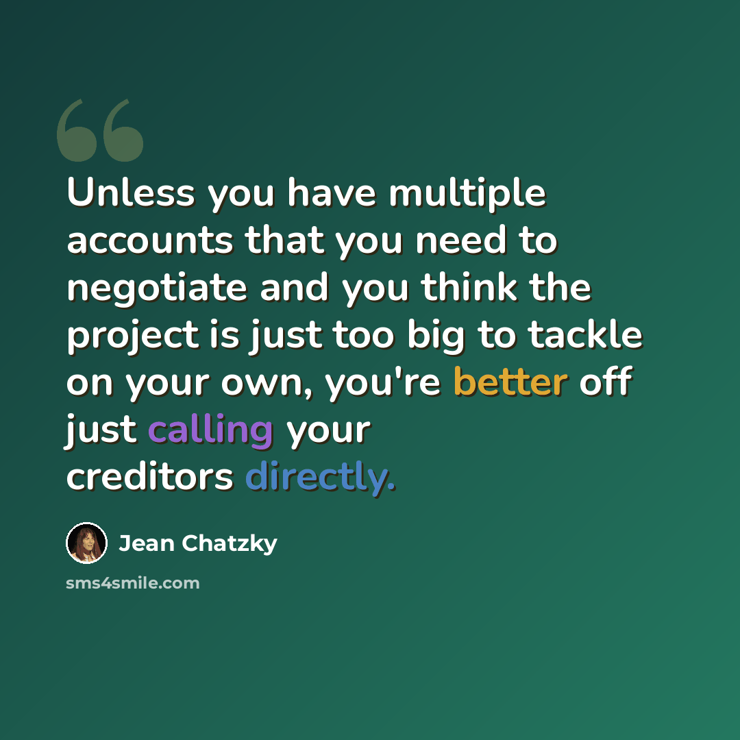 “Unless you have multiple accounts that you need to negotiate and you think the project is just too big to tackle on your own, you're better off just calling your creditors directly.” quote by Jean Chatzky