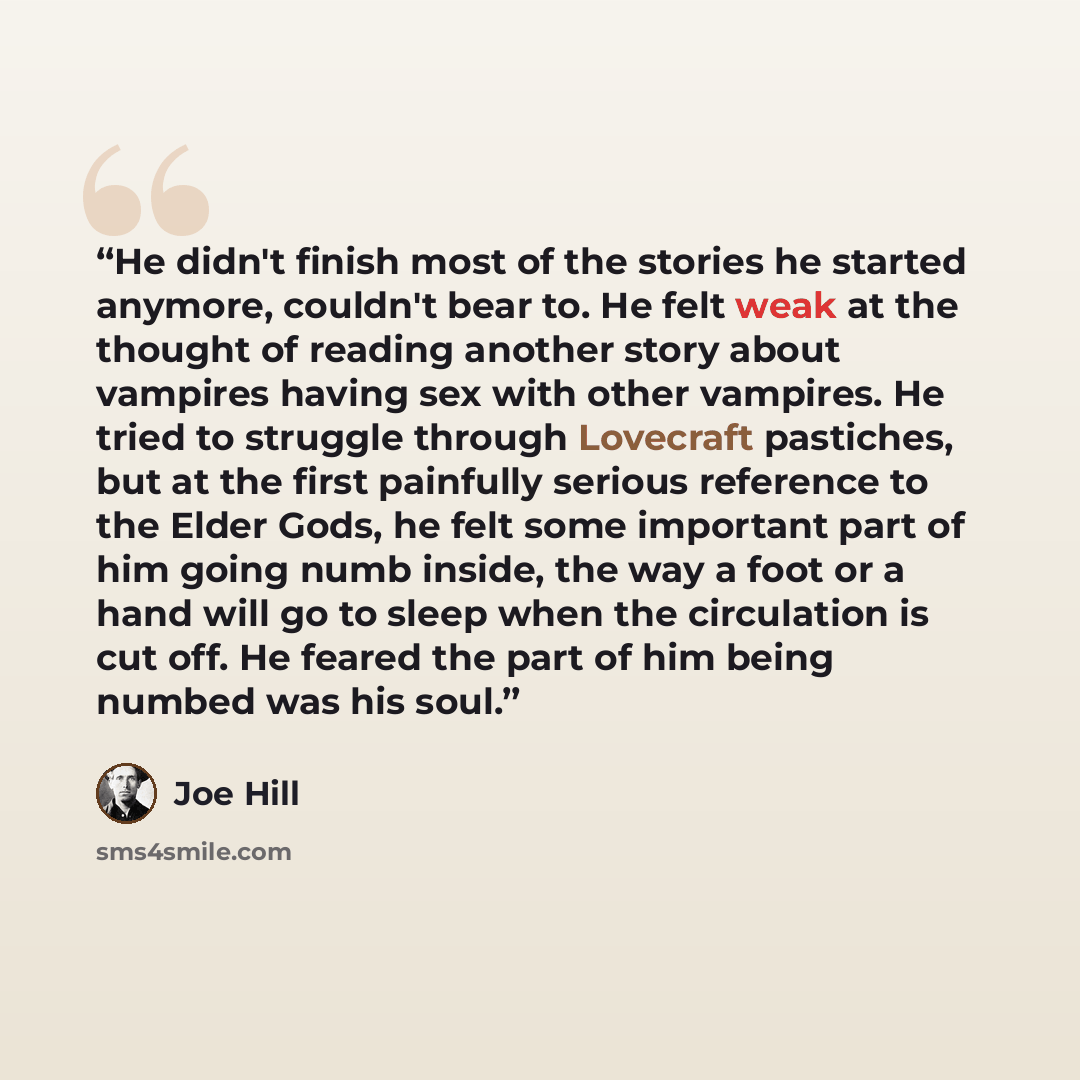 “He didn't finish most of the stories he started anymore, couldn't bear to. He felt weak at the thought of reading another story about vampires having sex with other vampires. He tried to struggle through Lovecraft pastiches, but at the first painfully serious reference to the Elder Gods, he felt…” quote by Joe Hill