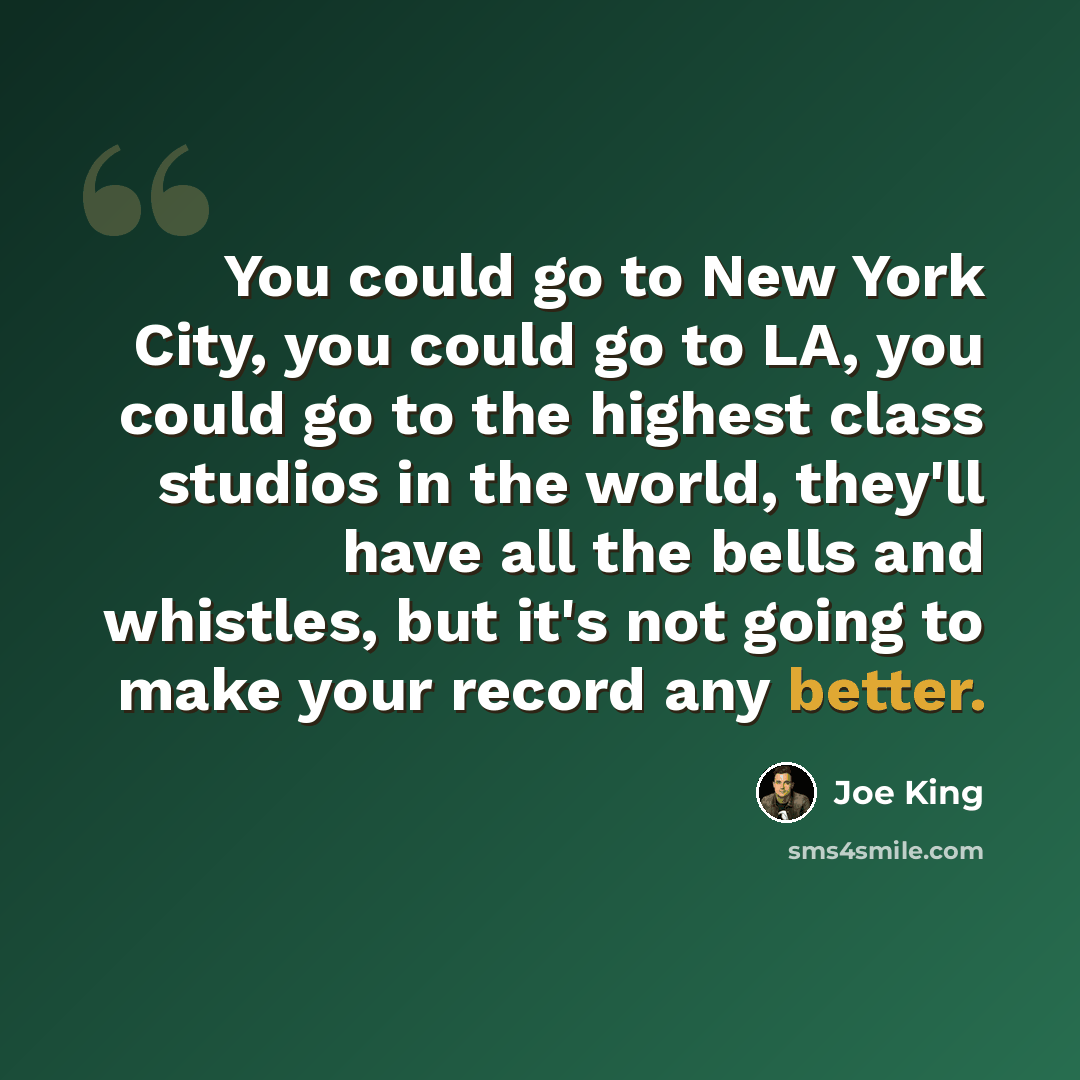 “You could go to New York City, you could go to LA, you could go to the highest class studios in the world, they'll have all the bells and whistles, but it's not going to make your record any better.” quote by Joe King