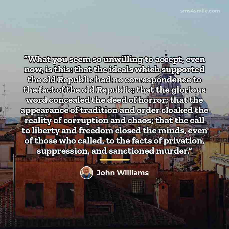 “What you seem so unwilling to accept, even now, is this: that the ideals which supported the old Republic had no correspondence to the fact of the old Republic; that the glorious word concealed the deed of horror; that the appearance of tradition and order cloaked the reality of corruption and…” quote by John Williams