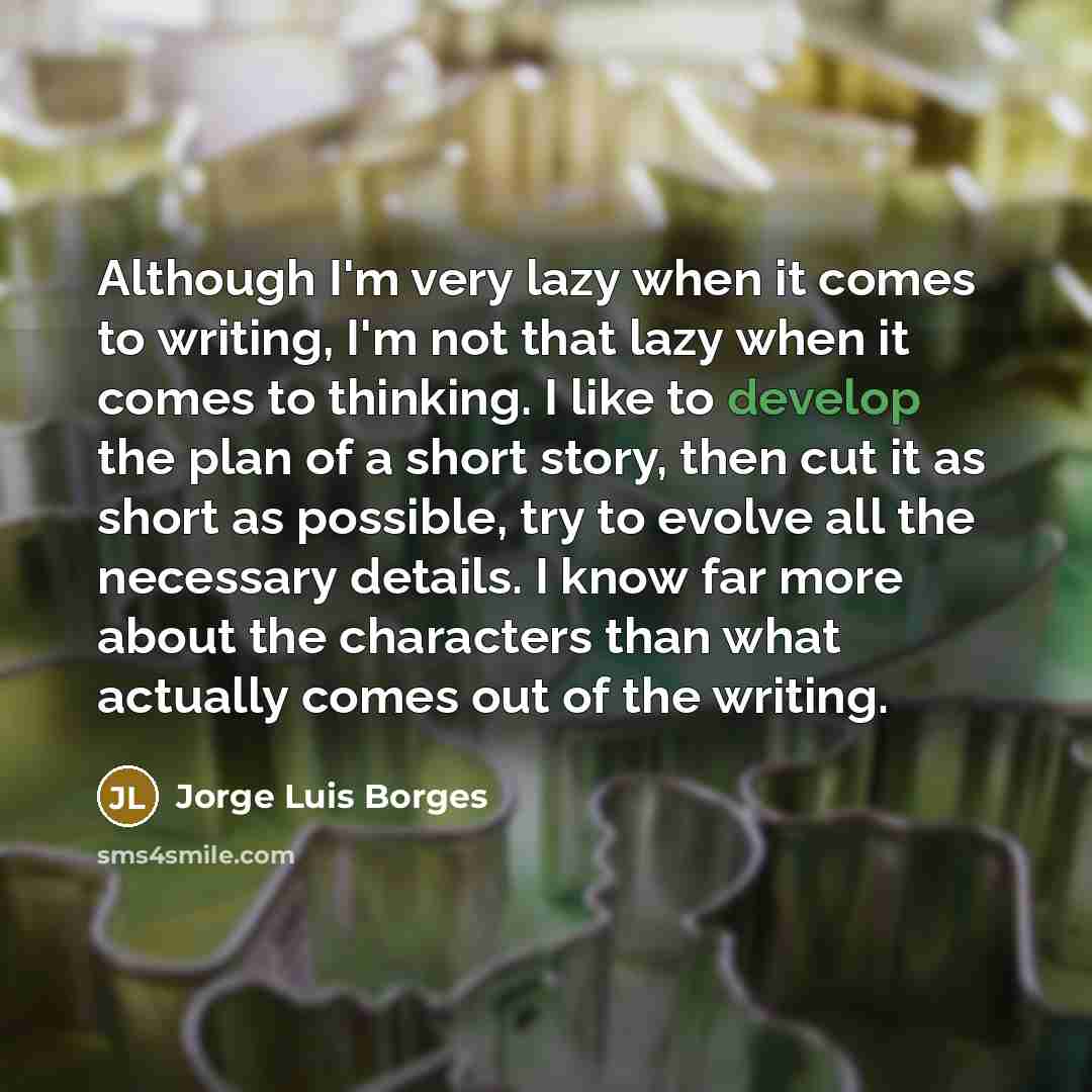 “Although I'm very lazy when it comes to writing, I'm not that lazy when it comes to thinking. I like to develop the plan of a short story, then cut it as short as possible, try to evolve all the necessary details. I know far more about the characters than what actually comes out of the writing.” quote by Jorge Luis Borges