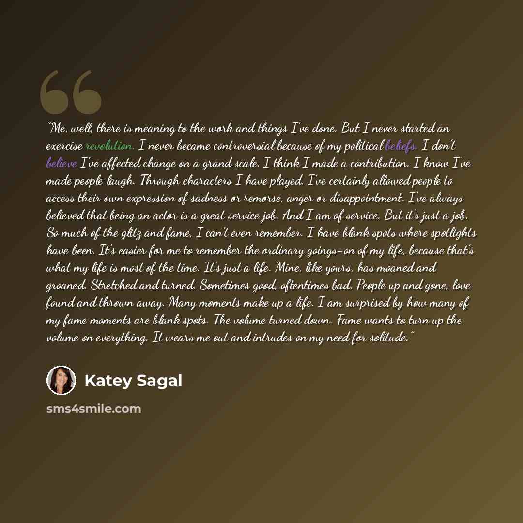 “Me, well, there is meaning to the work and things I've done. But I never started an exercise revolution. I never became controversial because of my political beliefs. I don't believe I've affected change on a grand scale. I think I made a contribution. I know I've made people laugh. Through…” quote by Katey Sagal