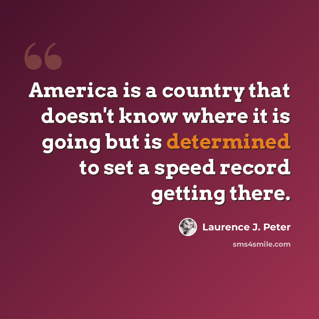“America is a country that doesn't know where it is going but is determined to set a speed record getting there.” quote by Laurence J. Peter