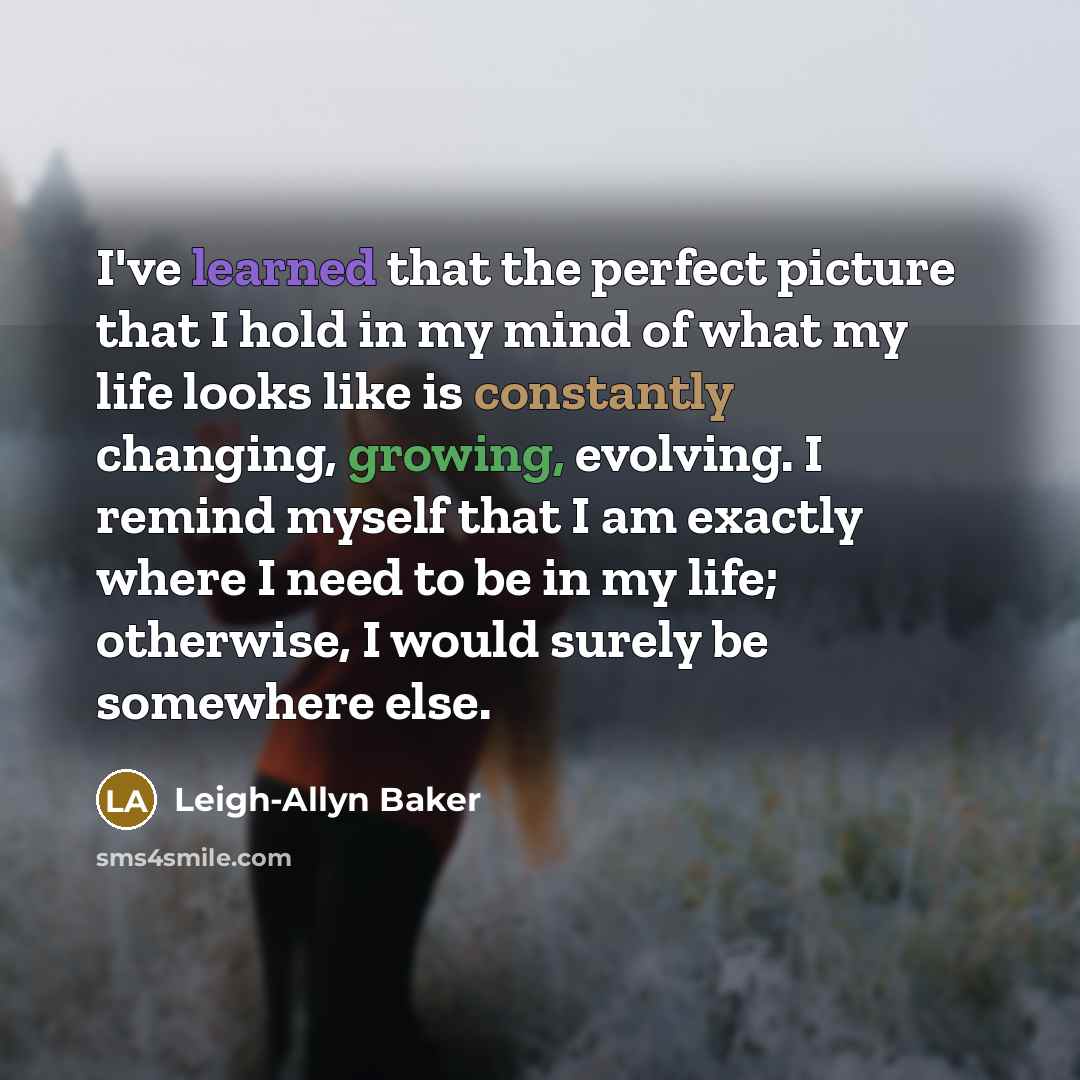 “I've learned that the perfect picture that I hold in my mind of what my life looks like is constantly changing, growing, evolving. I remind myself that I am exactly where I need to be in my life; otherwise, I would surely be somewhere else.” quote by Leigh-Allyn Baker