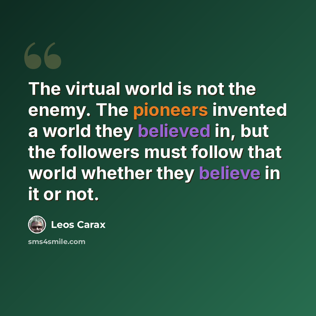 “The virtual world is not the enemy. The pioneers invented a world they believed in, but the followers must follow that world whether they believe in it or not.” quote by Leos Carax