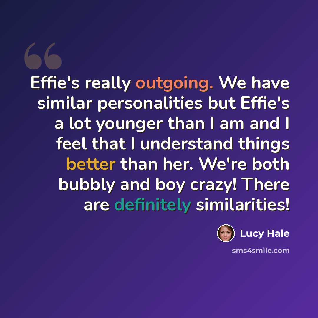 “Effie's really outgoing. We have similar personalities but Effie's a lot younger than I am and I feel that I understand things better than her. We're both bubbly and boy crazy! There are definitely similarities!” quote by Lucy Hale