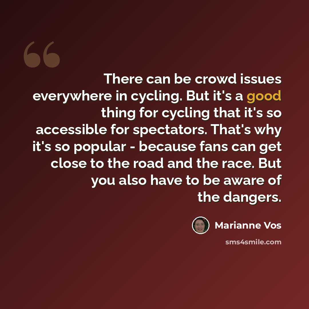 “There can be crowd issues everywhere in cycling. But it's a good thing for cycling that it's so accessible for spectators. That's why it's so popular - because fans can get close to the road and the race. But you also have to be aware of the dangers.” quote by Marianne Vos
