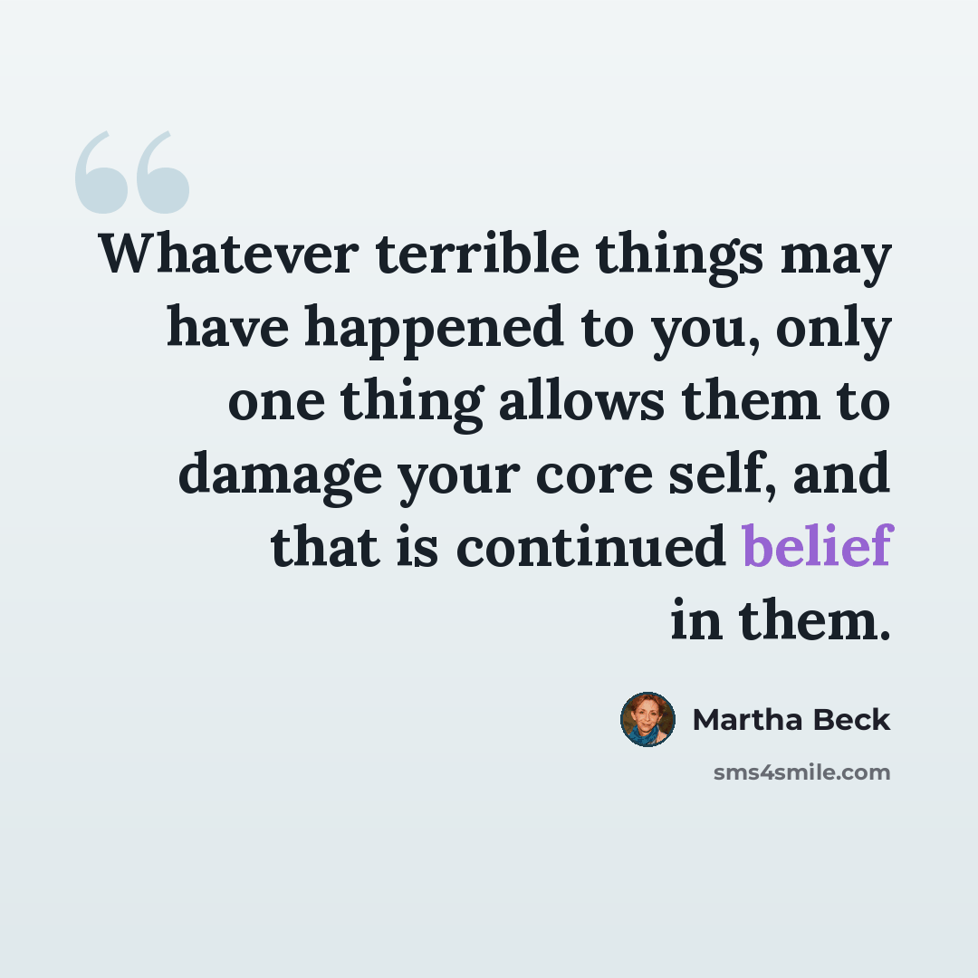 “Whatever terrible things may have happened to you, only one thing allows them to damage your core self, and that is continued belief in them.” quote by Martha Beck