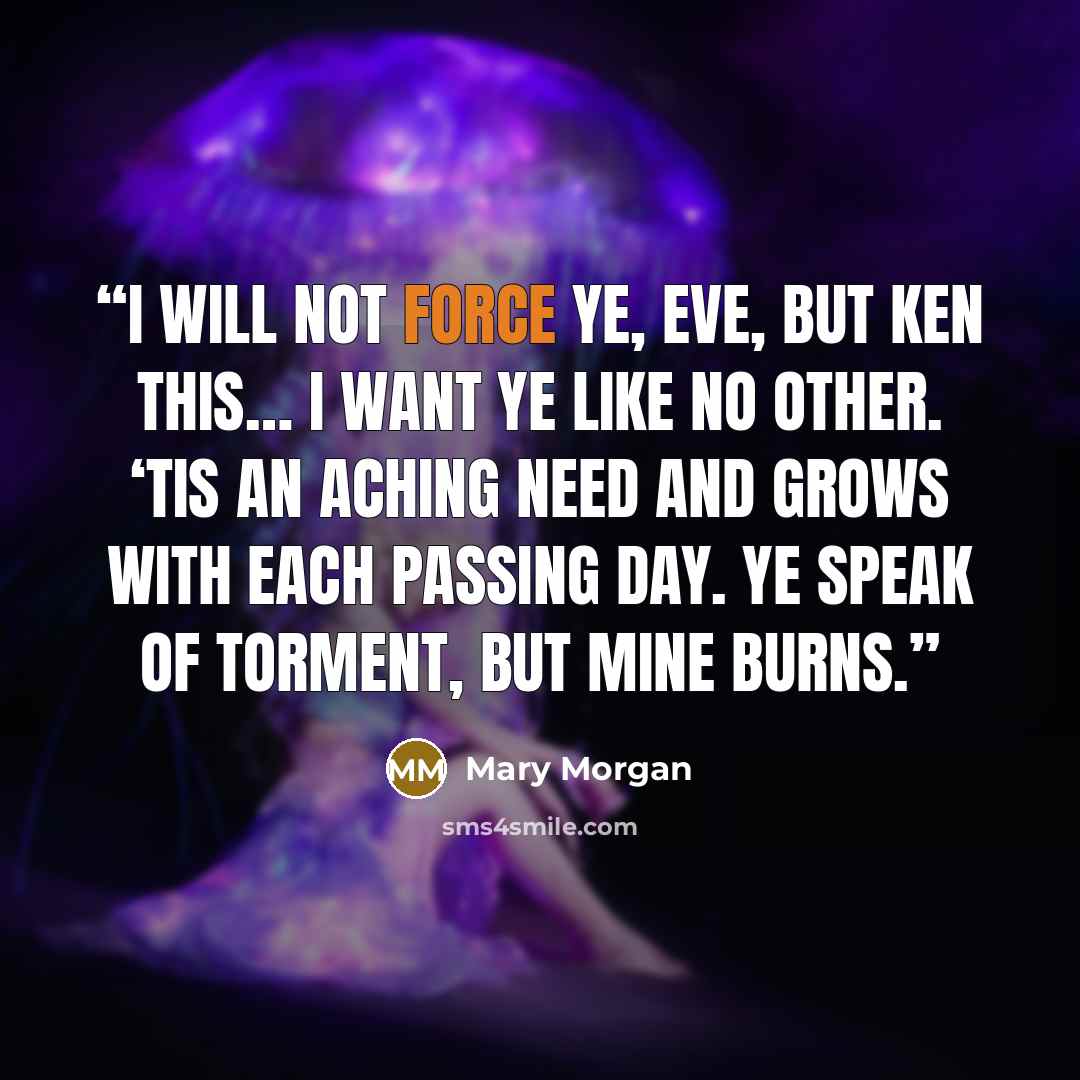 “I will not force ye, Eve, but ken this… I want ye like no other. ‘Tis an aching need and grows with each passing day. Ye speak of torment, but mine burns.” quote by Mary Morgan