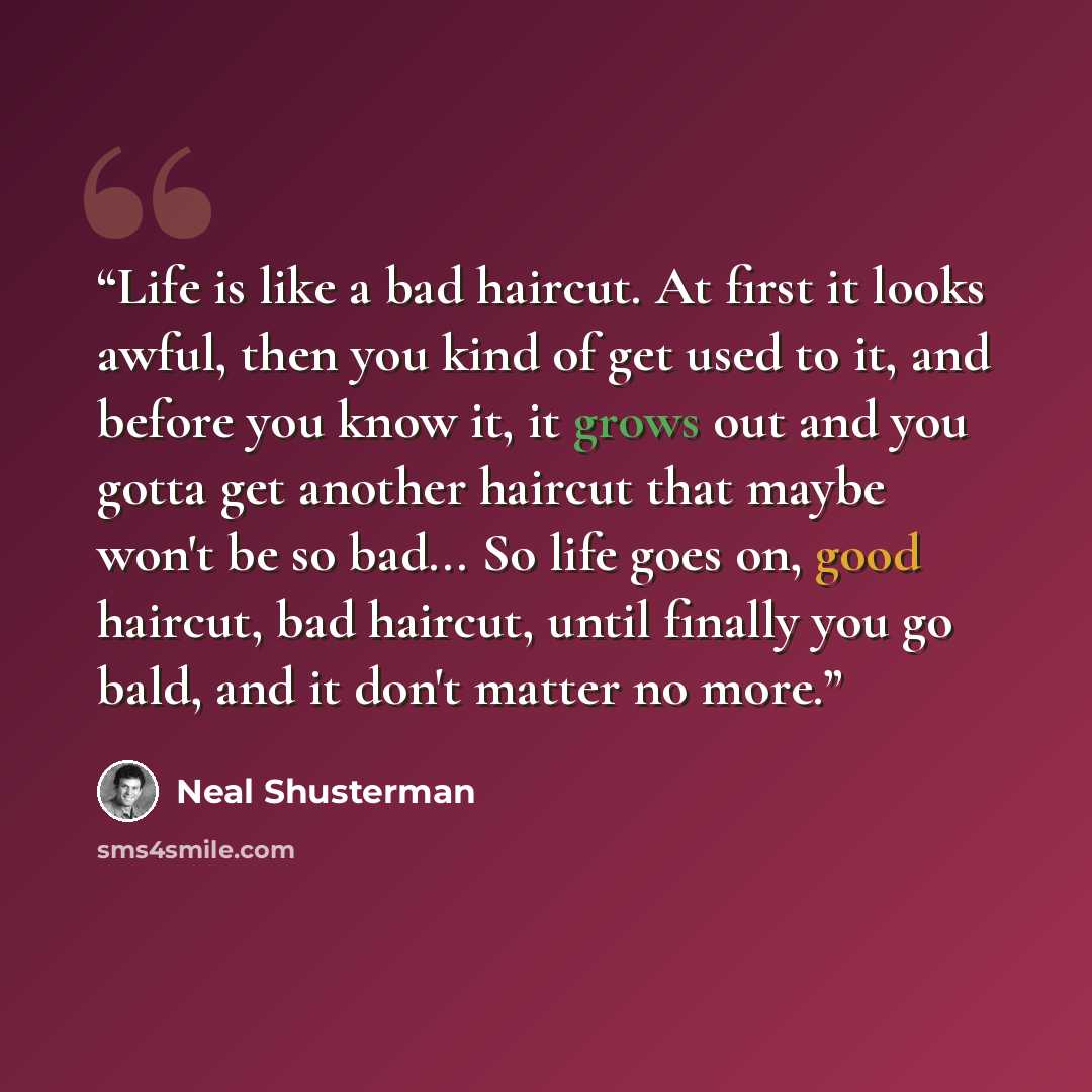 “Life is like a bad haircut. At first it looks awful, then you kind of get used to it, and before you know it, it grows out and you gotta get another haircut that maybe won't be so bad... So life goes on, good haircut, bad haircut, until finally you go bald, and it don't matter no more.” quote by Neal Shusterman