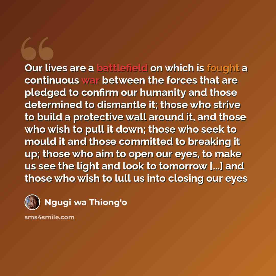“Our lives are a battlefield on which is fought a continuous war between the forces that are pledged to confirm our humanity and those determined to dismantle it; those who strive to build a protective wall around it, and those who wish to pull it down; those who seek to mould it and those…” quote by Ngugi wa Thiong'o
