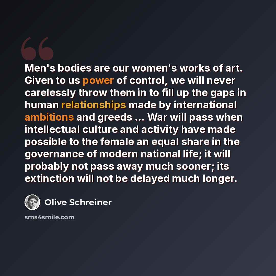 “Men's bodies are our women's works of art. Given to us power of control, we will never carelessly throw them in to fill up the gaps in human relationships made by international ambitions and greeds ... War will pass when intellectual culture and activity have made possible to the female an equal…” quote by Olive Schreiner