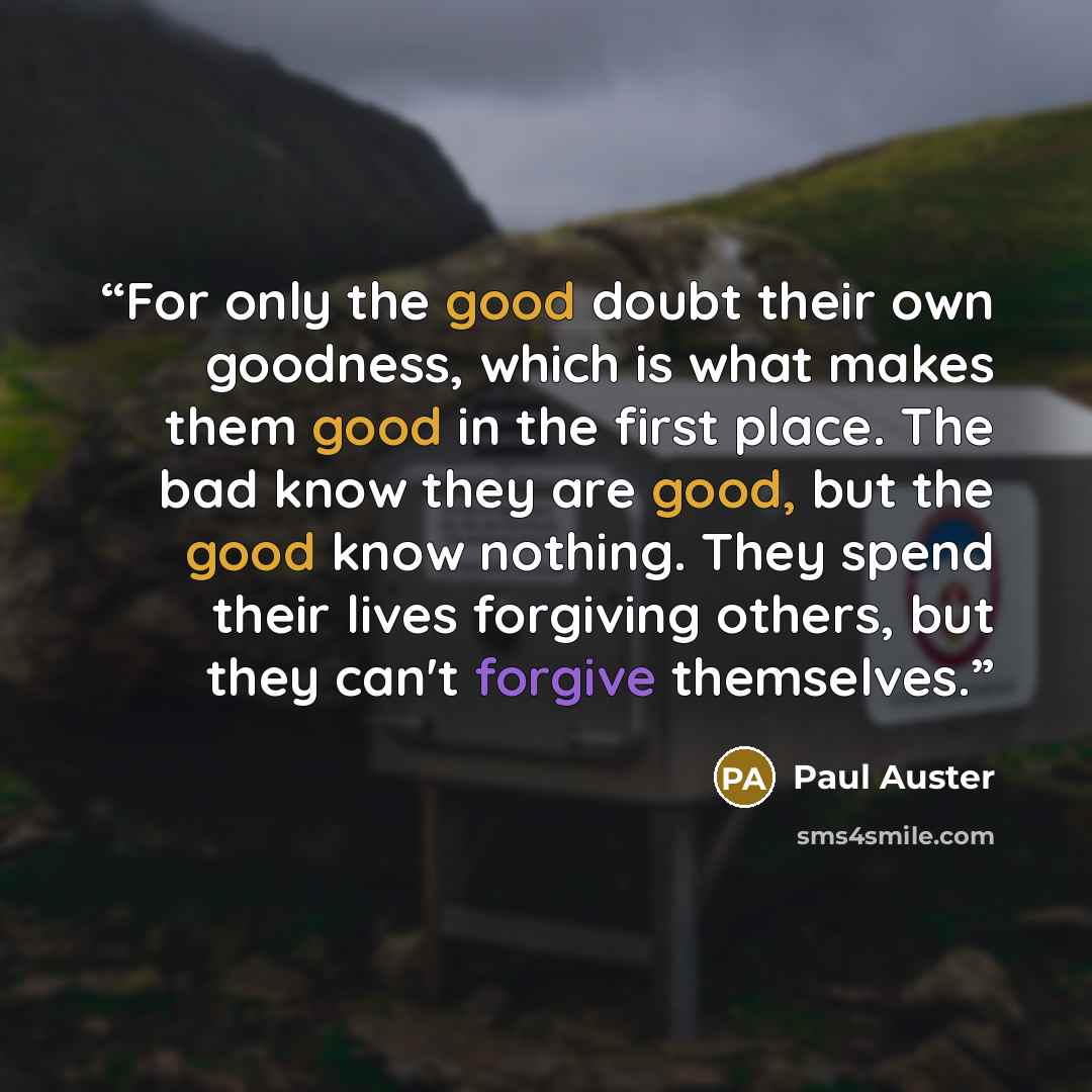 “For only the good doubt their own goodness, which is what makes them good in the first place. The bad know they are good, but the good know nothing. They spend their lives forgiving others, but they can't forgive themselves.” quote by Paul Auster