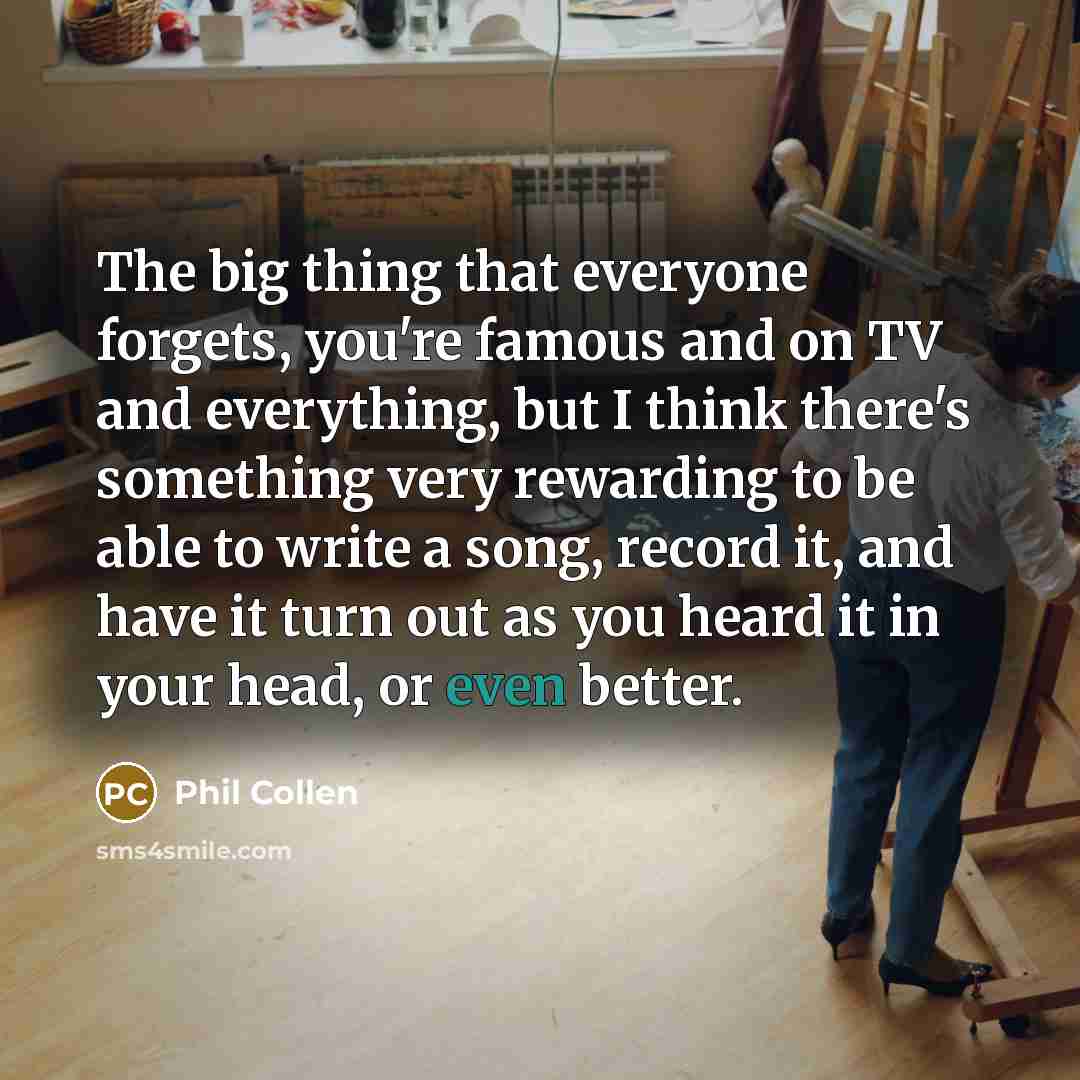“The big thing that everyone forgets, you're famous and on TV and everything, but I think there's something very rewarding to be able to write a song, record it, and have it turn out as you heard it in your head, or even better.” quote by Phil Collen