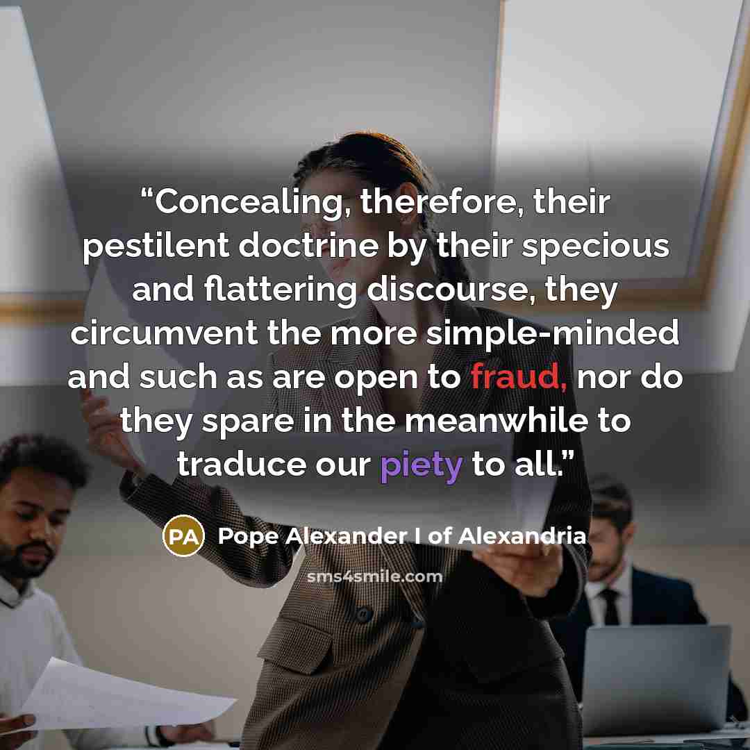 “Concealing, therefore, their pestilent doctrine by their specious and flattering discourse, they circumvent the more simple-minded and such as are open to fraud, nor do they spare in the meanwhile to traduce our piety to all.” quote by Pope Alexander I of Alexandria