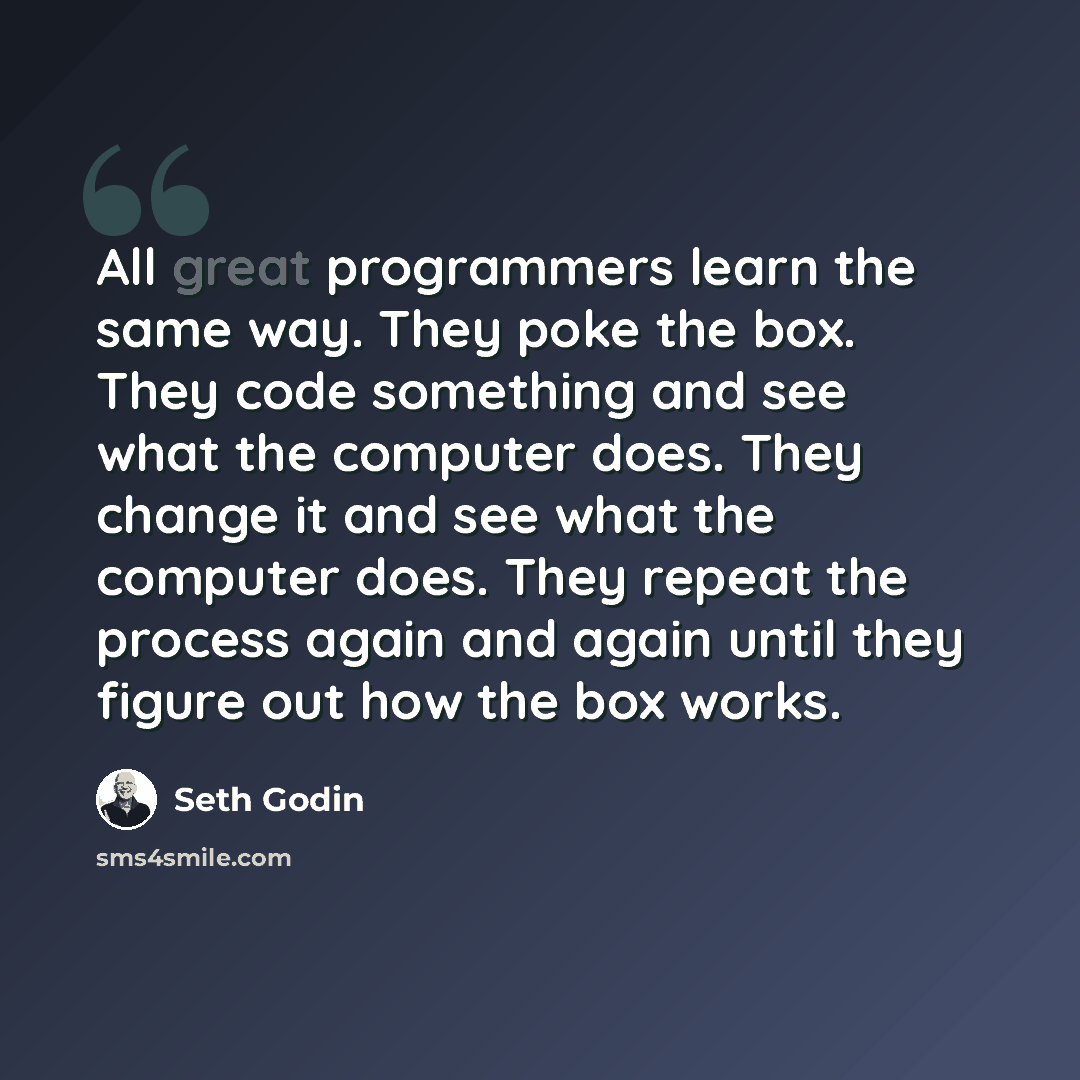 “All great programmers learn the same way. They poke the box. They code something and see what the computer does. They change it and see what the computer does. They repeat the process again and again until they figure out how the box works.” quote by Seth Godin